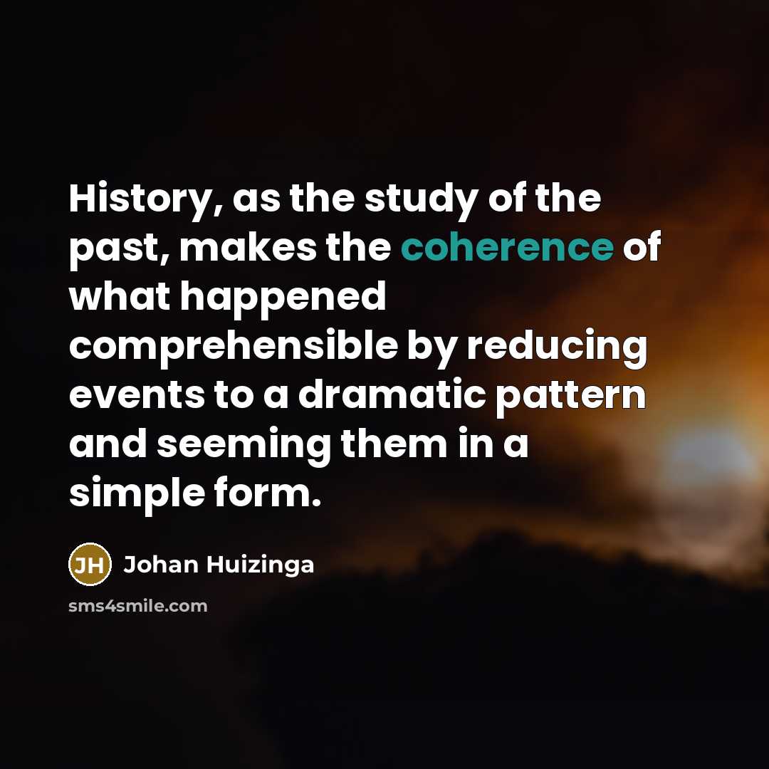 “History, as the study of the past, makes the coherence of what happened comprehensible by reducing events to a dramatic pattern and seeming them in a simple form.” quote by Johan Huizinga