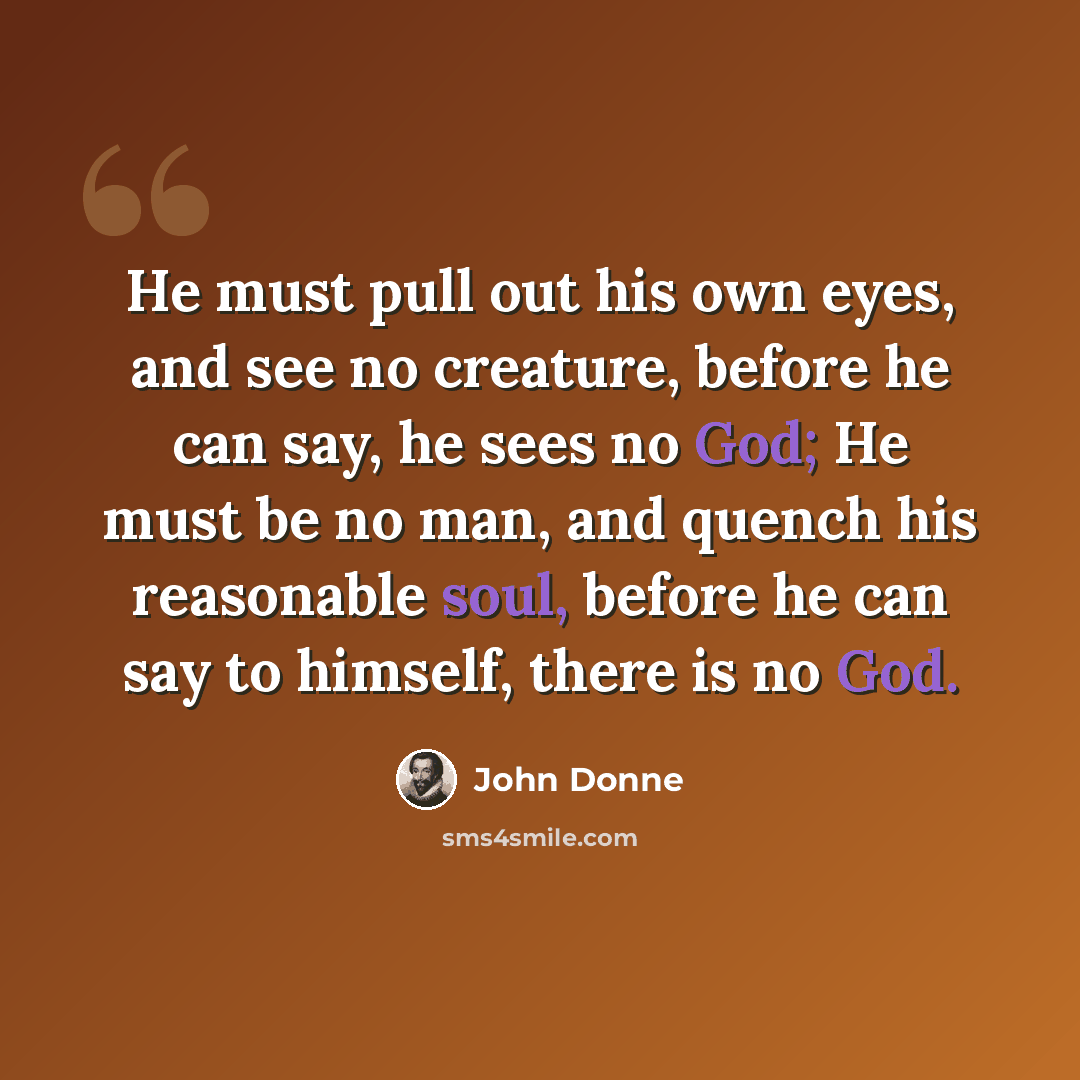 “He must pull out his own eyes, and see no creature, before he can say, he sees no God; He must be no man, and quench his reasonable soul, before he can say to himself, there is no God.” quote by John Donne