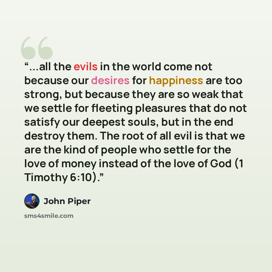 “...all the evils in the world come not because our desires for happiness are too strong, but because they are so weak that we settle for fleeting pleasures that do not satisfy our deepest souls, but in the end destroy them. The root of all evil is that we are the kind of people who settle for the…” quote by John Piper