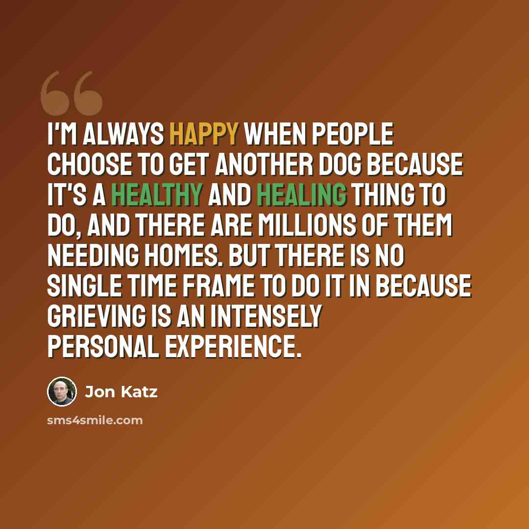 “I'm always happy when people choose to get another dog because it's a healthy and healing thing to do, and there are millions of them needing homes. But there is no single time frame to do it in because grieving is an intensely personal experience.” quote by Jon Katz