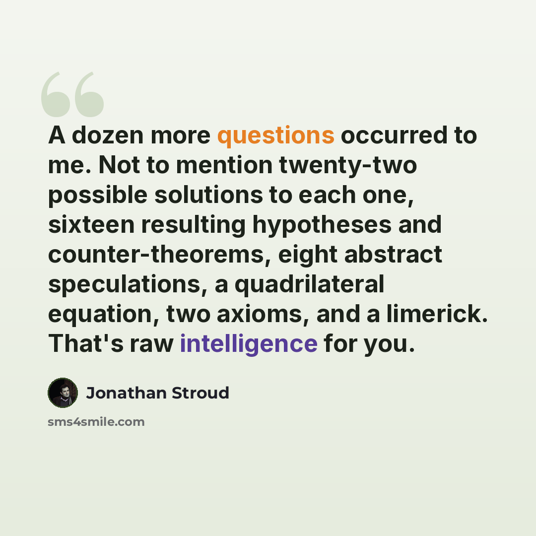 “A dozen more questions occurred to me. Not to mention twenty-two possible solutions to each one, sixteen resulting hypotheses and counter-theorems, eight abstract speculations, a quadrilateral equation, two axioms, and a limerick. That's raw intelligence for you.” quote by Jonathan Stroud