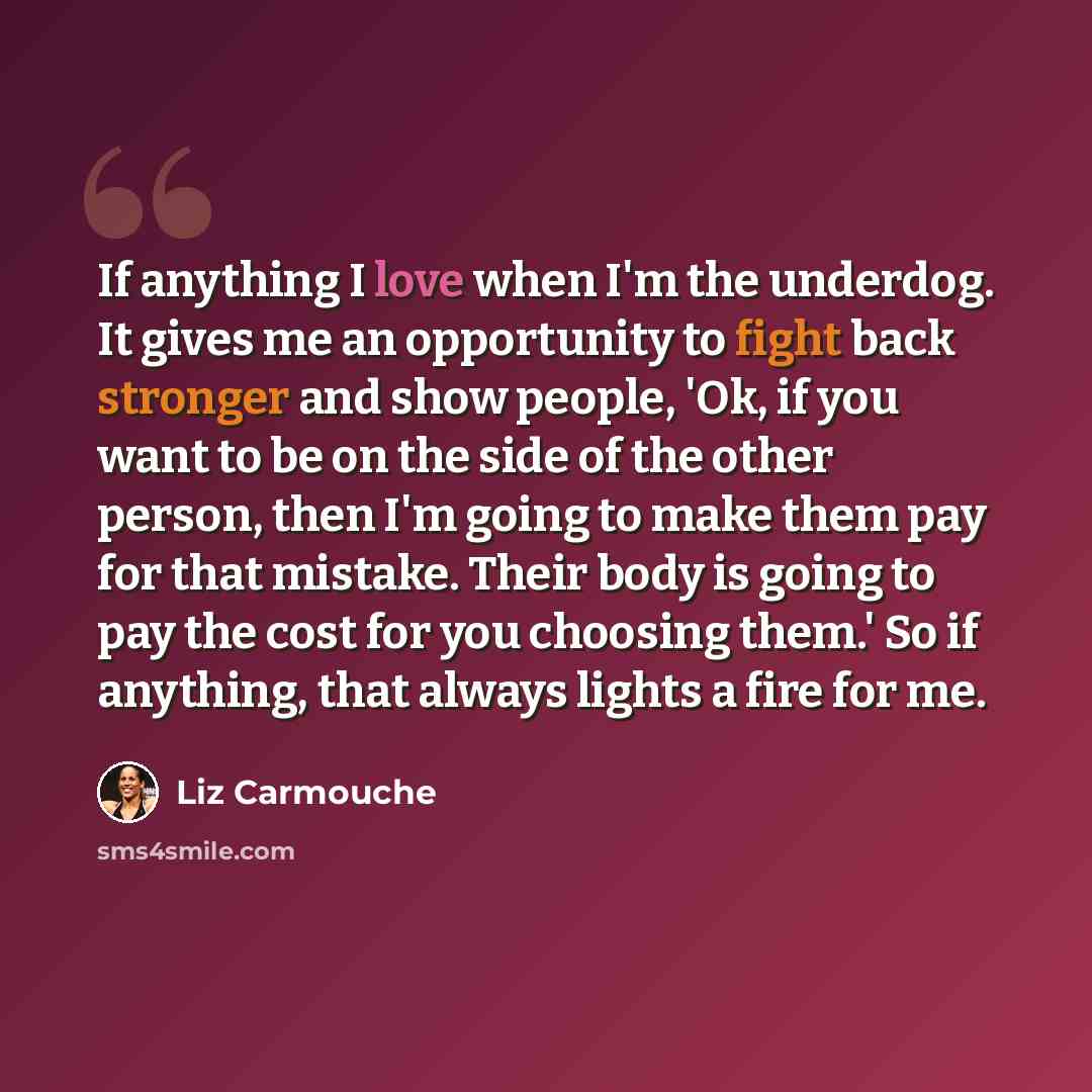 “If anything I love when I'm the underdog. It gives me an opportunity to fight back stronger and show people, 'Ok, if you want to be on the side of the other person, then I'm going to make them pay for that mistake. Their body is going to pay the cost for you choosing them.' So if anything, that…” quote by Liz Carmouche