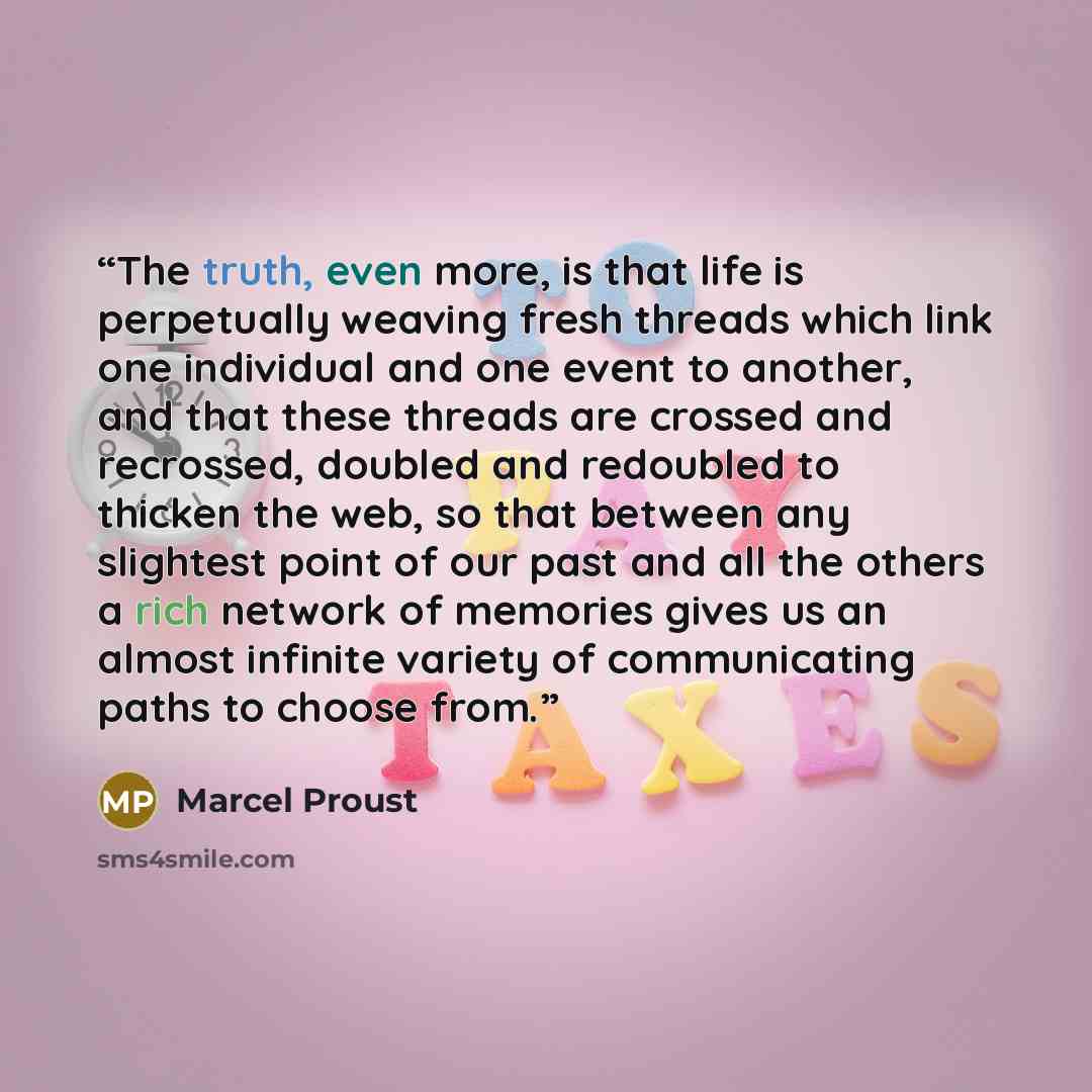 “The truth, even more, is that life is perpetually weaving fresh threads which link one individual and one event to another, and that these threads are crossed and recrossed, doubled and redoubled to thicken the web, so that between any slightest point of our past and all the others a rich network…” quote by Marcel Proust