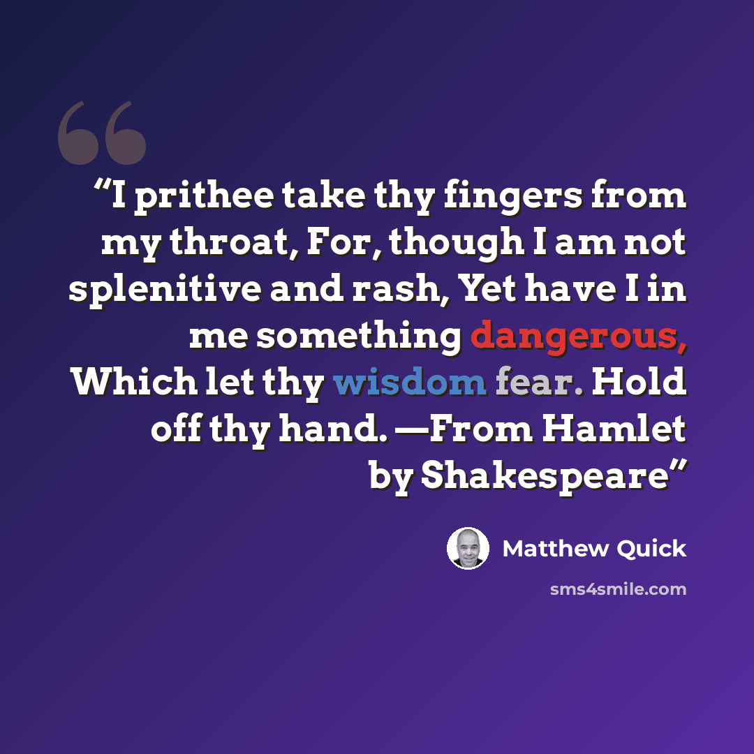 “I prithee take thy fingers from my throat, For, though I am not splenitive and rash, Yet have I in me something dangerous, Which let thy wisdom fear. Hold off thy hand. —From Hamlet by Shakespeare” quote by Matthew Quick