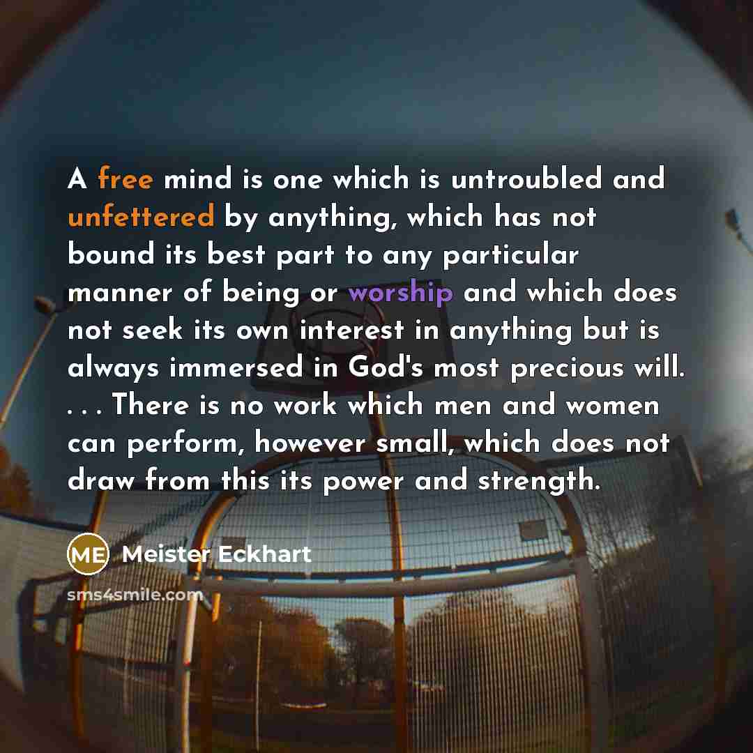 “A free mind is one which is untroubled and unfettered by anything, which has not bound its best part to any particular manner of being or worship and which does not seek its own interest in anything but is always immersed in God's most precious will. . . . There is no work which men and women can…” quote by Meister Eckhart