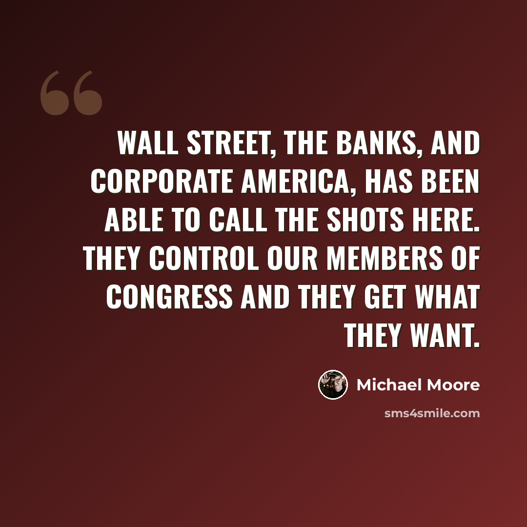 “Wall Street, the banks, and corporate America, has been able to call the shots here. They control our members of Congress and they get what they want.” quote by Michael Moore