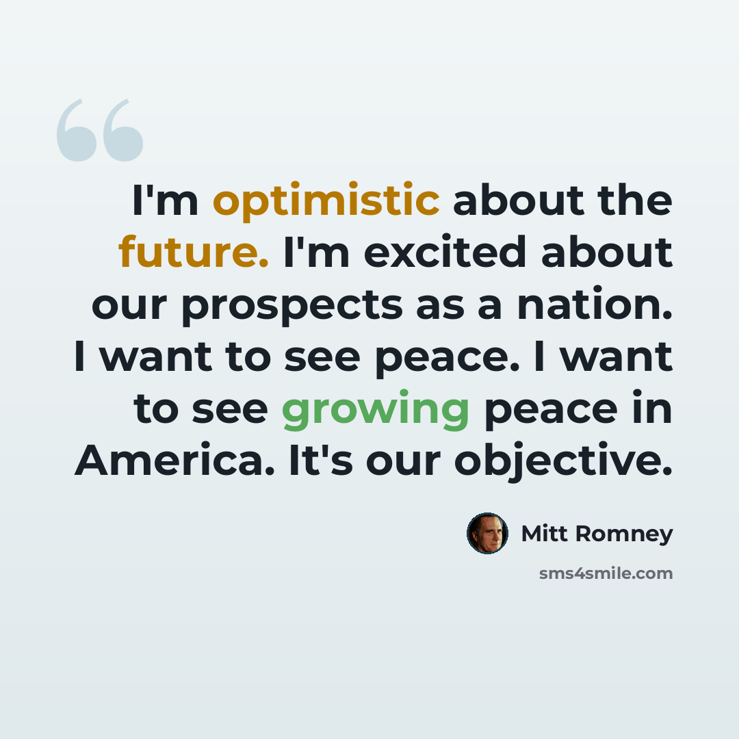 “I'm optimistic about the future. I'm excited about our prospects as a nation. I want to see peace. I want to see growing peace in America. It's our objective.” quote by Mitt Romney