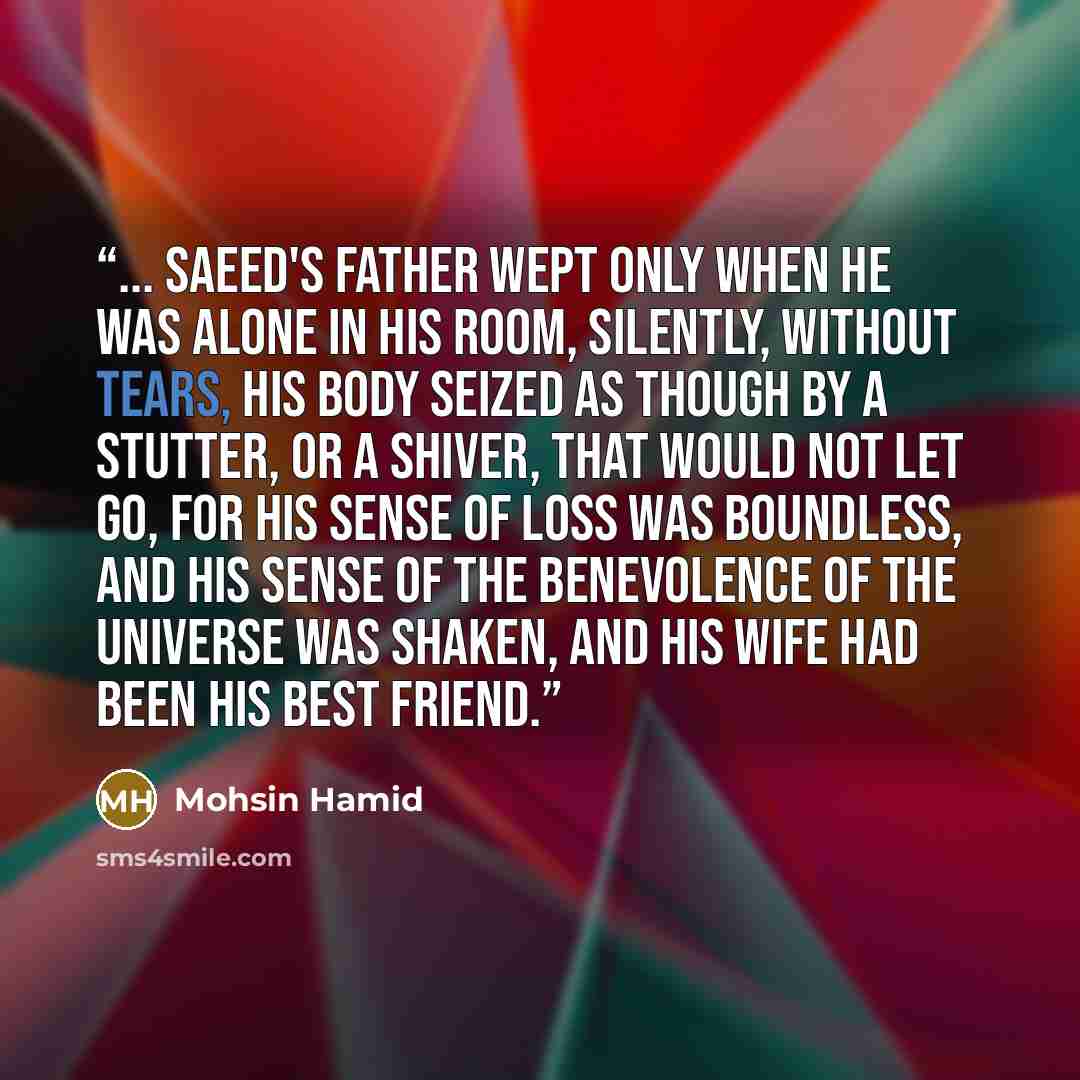 “... Saeed's father wept only when he was alone in his room, silently, without tears, his body seized as though by a stutter, or a shiver, that would not let go, for his sense of loss was boundless, and his sense of the benevolence of the universe was shaken, and his wife had been his best friend.” quote by Mohsin Hamid