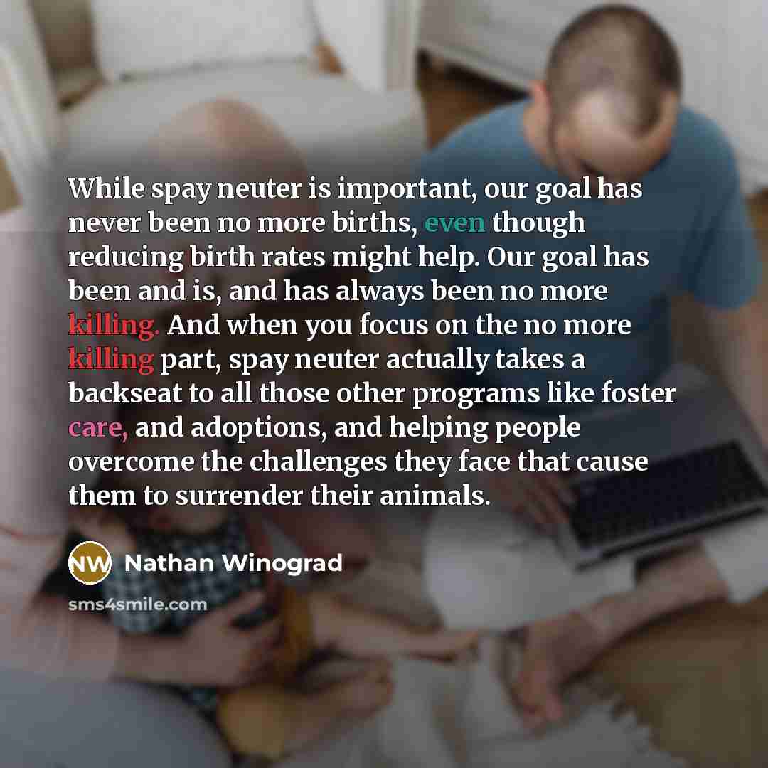 “While spay neuter is important, our goal has never been no more births, even though reducing birth rates might help. Our goal has been and is, and has always been no more killing. And when you focus on the no more killing part, spay neuter actually takes a backseat to all those other programs like…” quote by Nathan Winograd