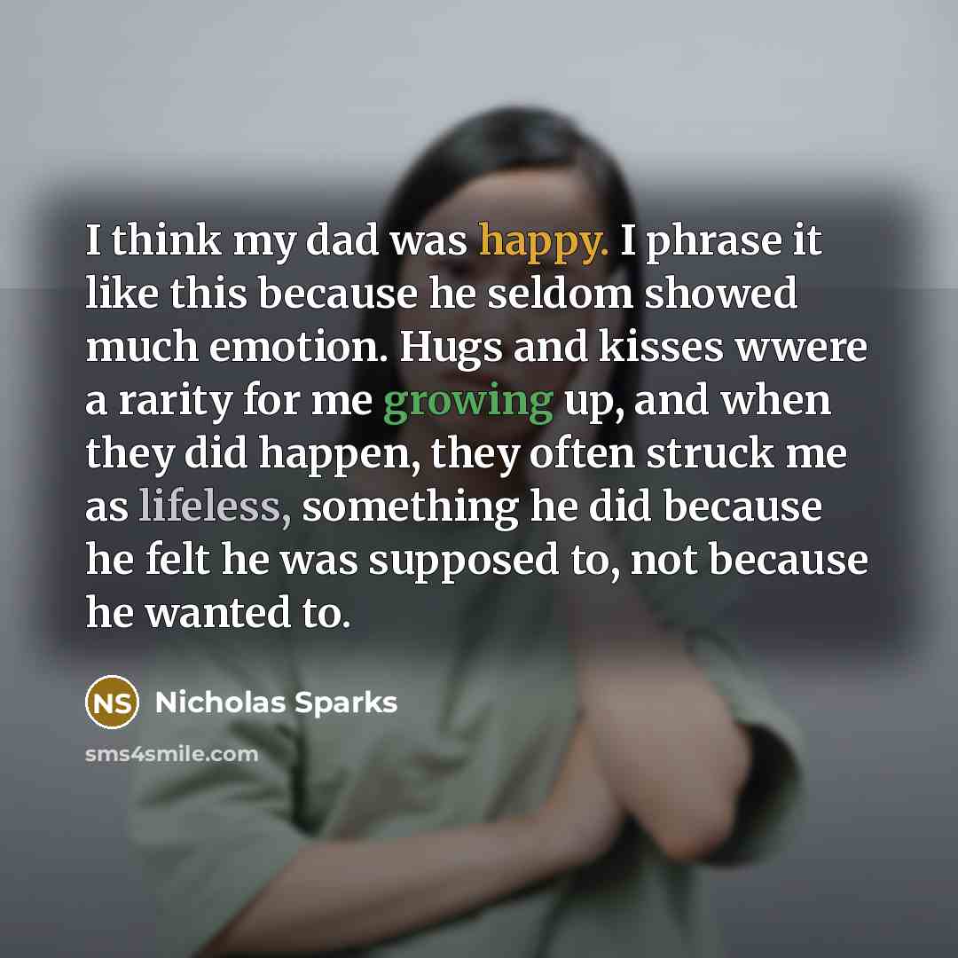 “I think my dad was happy. I phrase it like this because he seldom showed much emotion. Hugs and kisses wwere a rarity for me growing up, and when they did happen, they often struck me as lifeless, something he did because he felt he was supposed to, not because he wanted to.” quote by Nicholas Sparks