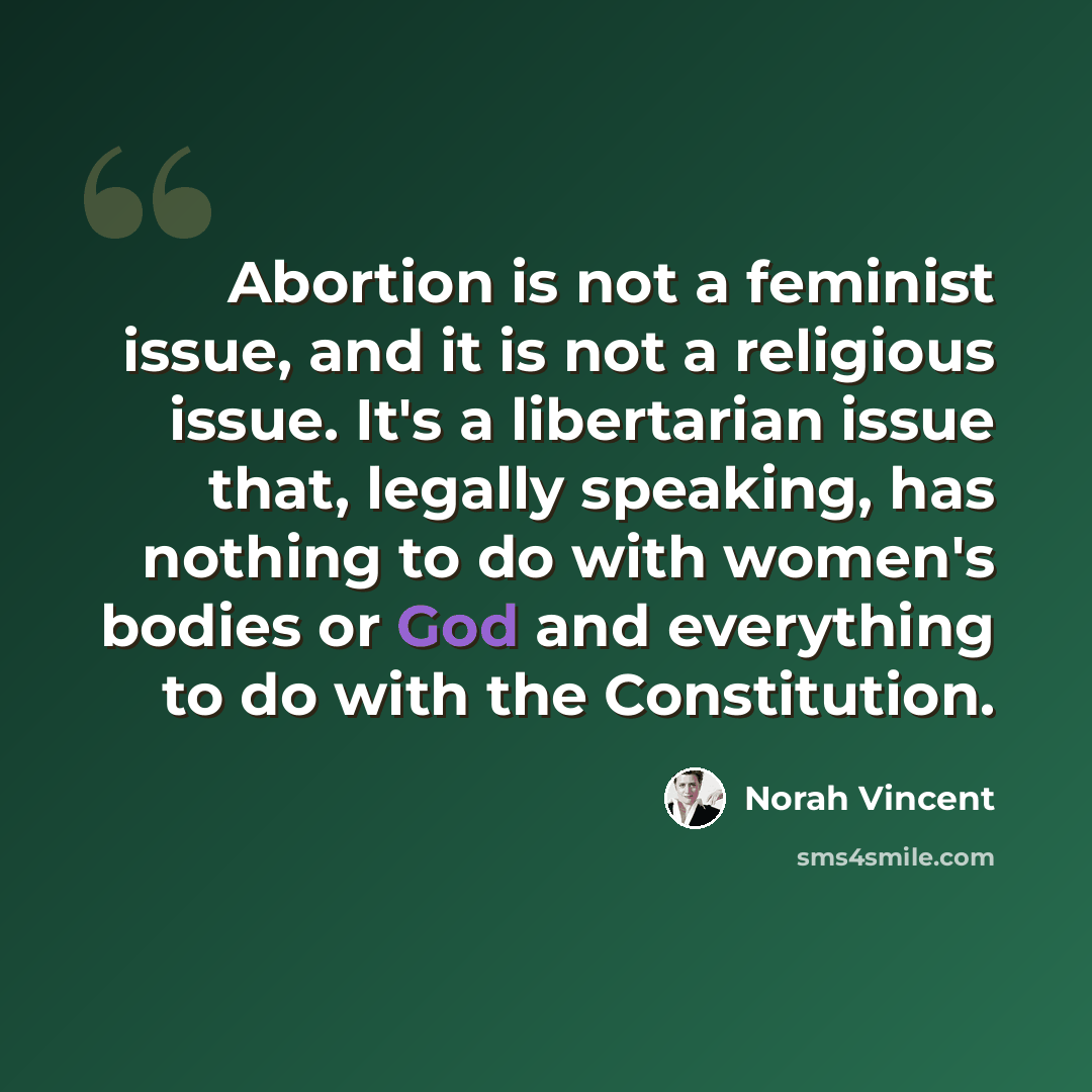 “Abortion is not a feminist issue, and it is not a religious issue. It's a libertarian issue that, legally speaking, has nothing to do with women's bodies or God and everything to do with the Constitution.” quote by Norah Vincent