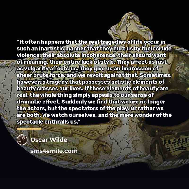 “It often happens that the real tragedies of life occur in such an inartistic manner that they hurt us by their crude violence, their absolute incoherence, their absurd want of meaning, their entire lack of style. They affect us just as vulgarity affects us. They give us an impression of sheer…” quote by Oscar Wilde