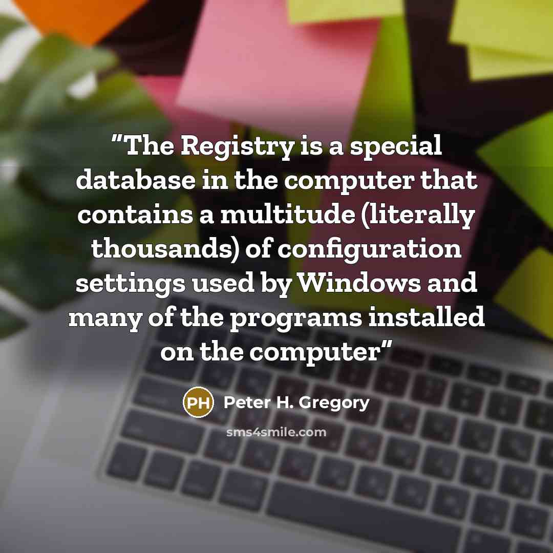 “The Registry is a special database in the computer that contains a multitude (literally thousands) of configuration settings used by Windows and many of the programs installed on the computer” quote by Peter H. Gregory
