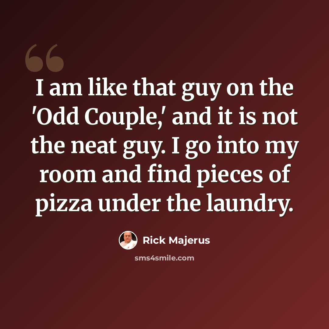 “I am like that guy on the 'Odd Couple,' and it is not the neat guy. I go into my room and find pieces of pizza under the laundry.” quote by Rick Majerus