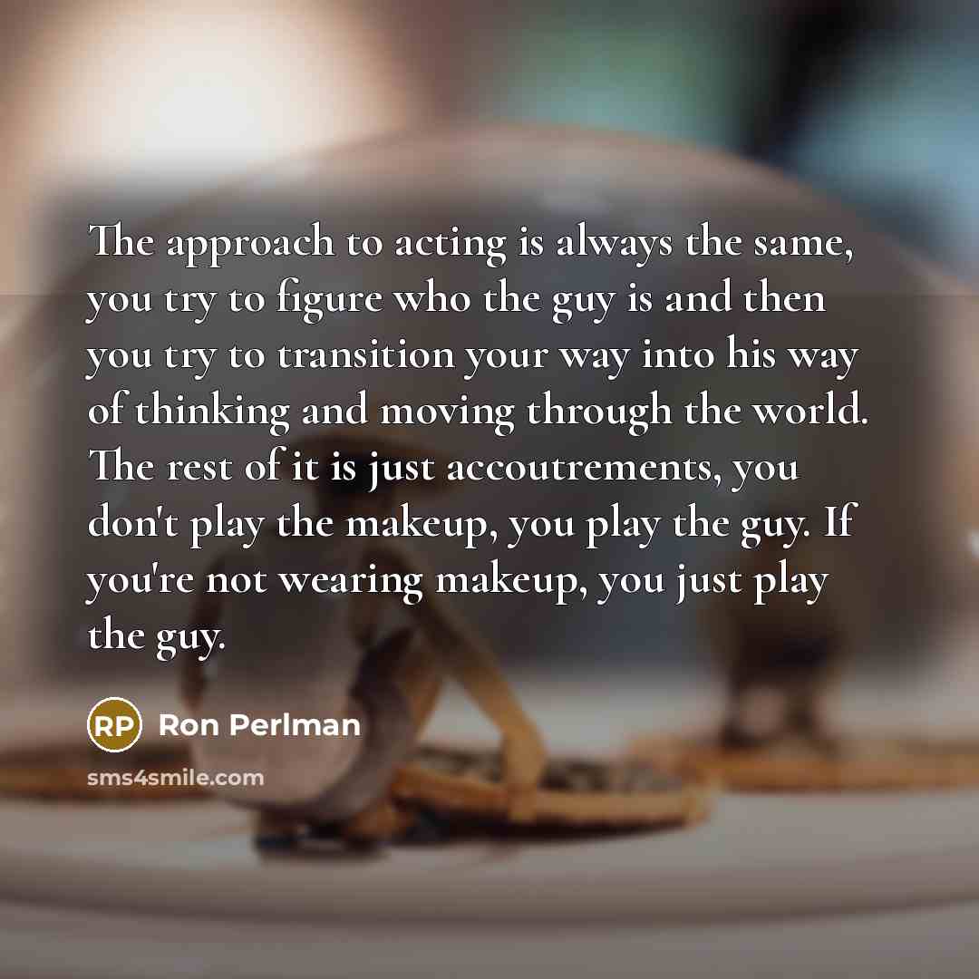 “The approach to acting is always the same, you try to figure who the guy is and then you try to transition your way into his way of thinking and moving through the world. The rest of it is just accoutrements, you don't play the makeup, you play the guy. If you're not wearing makeup, you just play…” quote by Ron Perlman