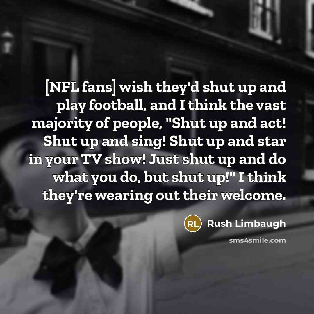 “[NFL fans] wish they'd shut up and play football, and I think the vast majority of people, "Shut up and act! Shut up and sing! Shut up and star in your TV show! Just shut up and do what you do, but shut up!" I think they're wearing out their welcome.” quote by Rush Limbaugh