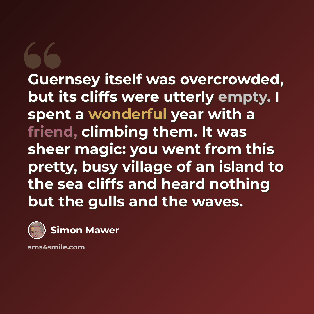 “Guernsey itself was overcrowded, but its cliffs were utterly empty. I spent a wonderful year with a friend, climbing them. It was sheer magic: you went from this pretty, busy village of an island to the sea cliffs and heard nothing but the gulls and the waves.” quote by Simon Mawer