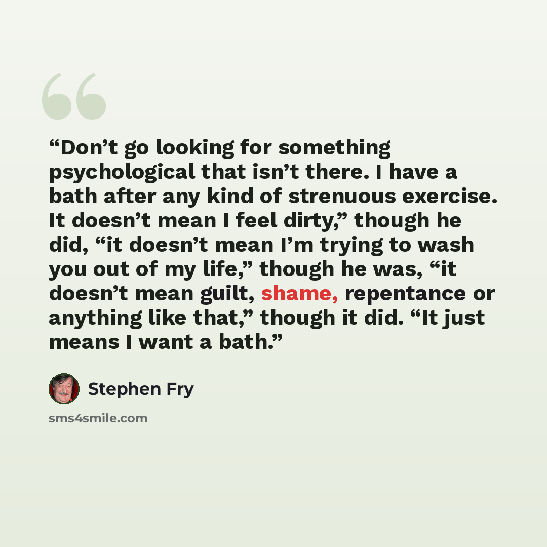 “Don’t go looking for something psychological that isn’t there. I have a bath after any kind of strenuous exercise. It doesn’t mean I feel dirty,” though he did, “it doesn’t mean I’m trying to wash you out of my life,” though he was, “it doesn’t mean guilt, shame, repentance or anything like that,”…” quote by Stephen Fry