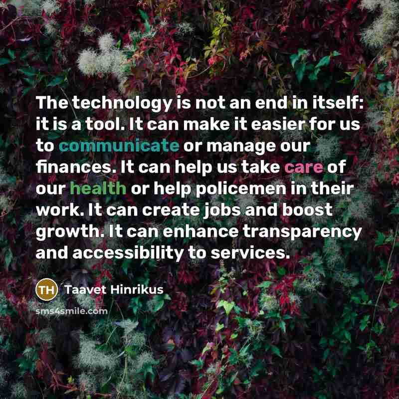 “The technology is not an end in itself: it is a tool. It can make it easier for us to communicate or manage our finances. It can help us take care of our health or help policemen in their work. It can create jobs and boost growth. It can enhance transparency and accessibility to services.” quote by Taavet Hinrikus