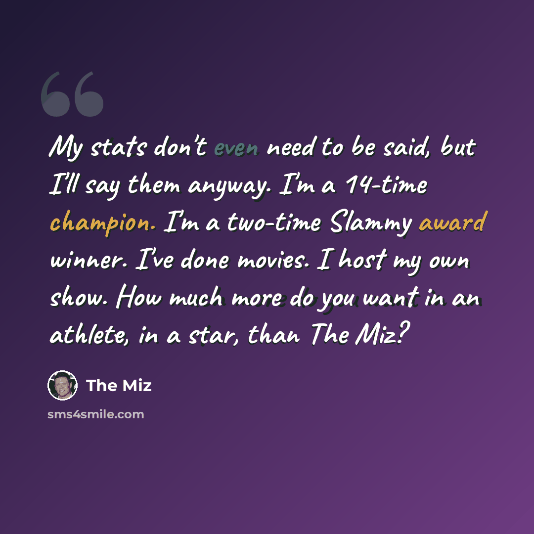 “My stats don't even need to be said, but I'll say them anyway. I'm a 14-time champion. I'm a two-time Slammy award winner. I've done movies. I host my own show. How much more do you want in an athlete, in a star, than The Miz?” quote by The Miz