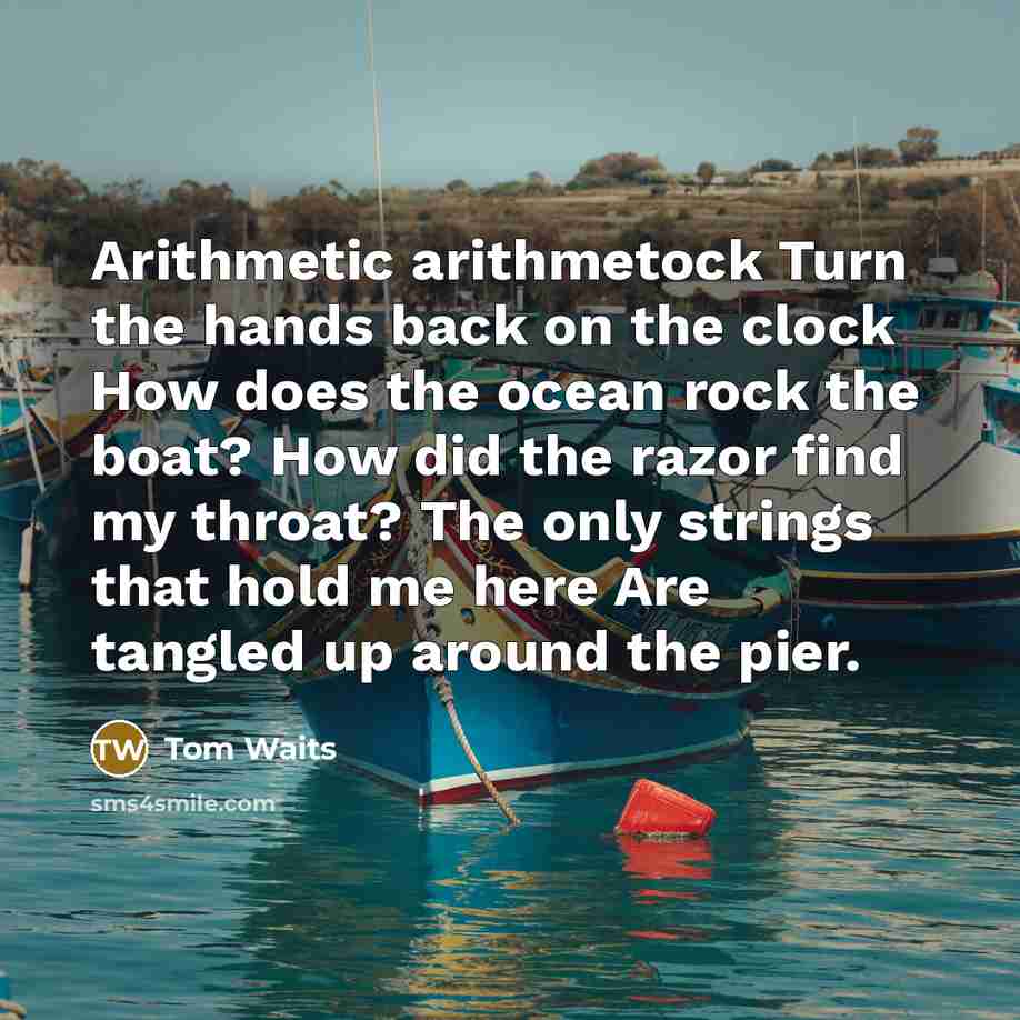 “Arithmetic arithmetock Turn the hands back on the clock How does the ocean rock the boat? How did the razor find my throat? The only strings that hold me here Are tangled up around the pier.” quote by Tom Waits