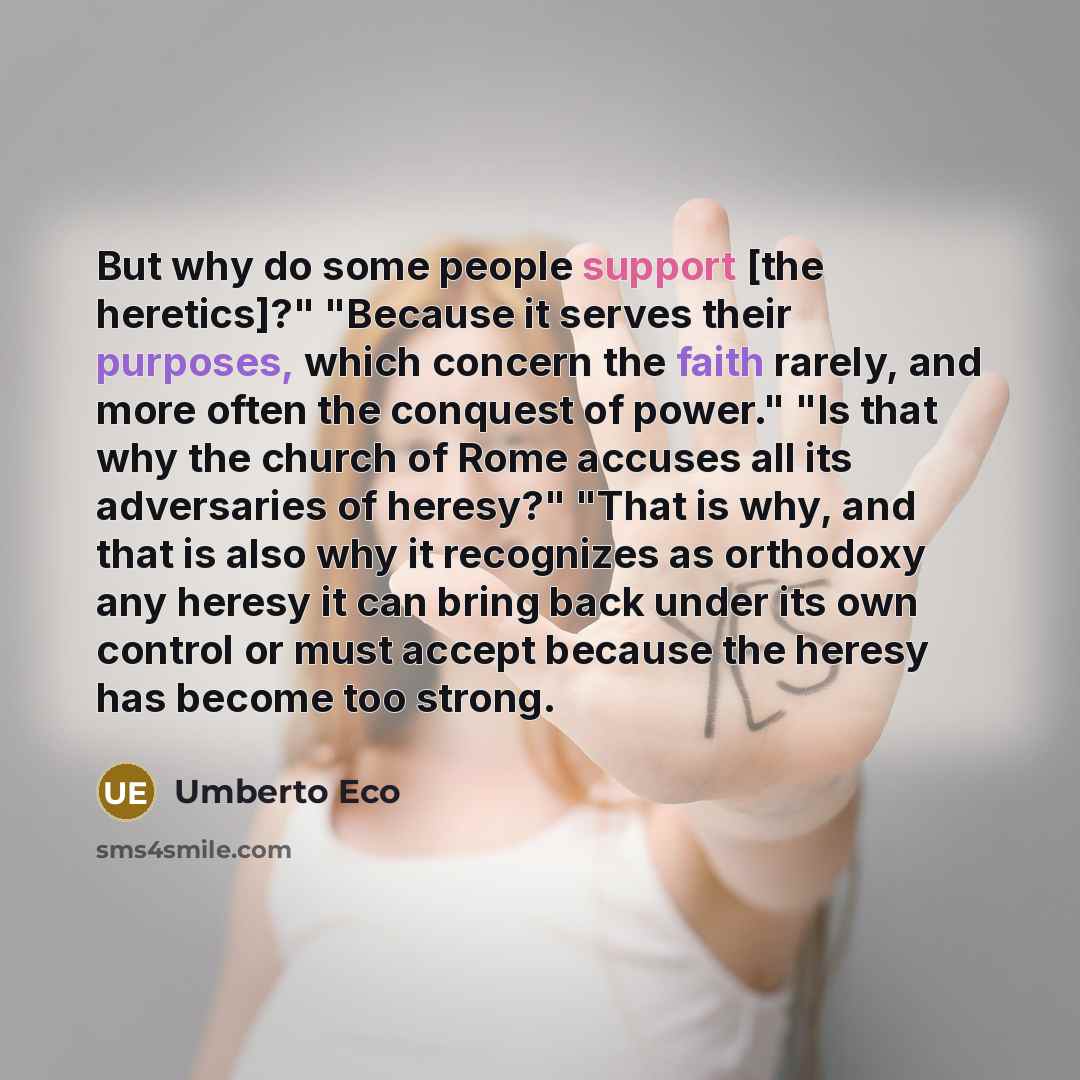“But why do some people support [the heretics]?" "Because it serves their purposes, which concern the faith rarely, and more often the conquest of power." "Is that why the church of Rome accuses all its adversaries of heresy?" "That is why, and that is also why it recognizes as orthodoxy any heresy…” quote by Umberto Eco