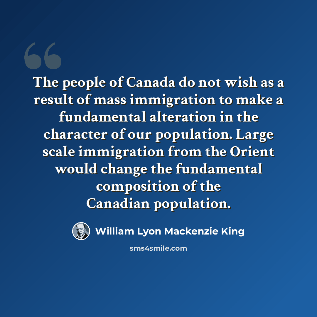 “The people of Canada do not wish as a result of mass immigration to make a fundamental alteration in the character of our population. Large scale immigration from the Orient would change the fundamental composition of the Canadian population.” quote by William Lyon Mackenzie King