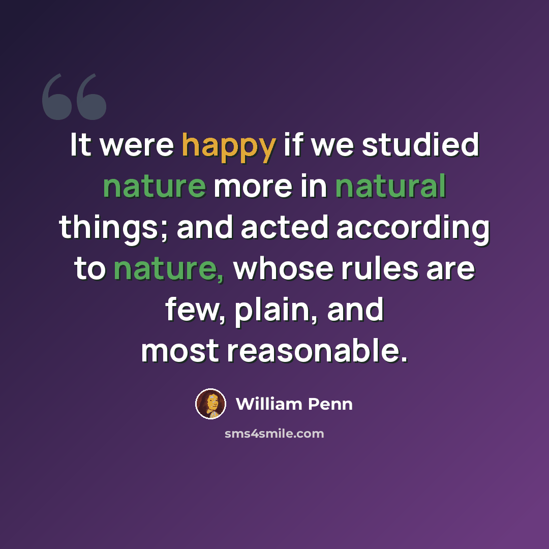 “It were happy if we studied nature more in natural things; and acted according to nature, whose rules are few, plain, and most reasonable.” quote by William Penn