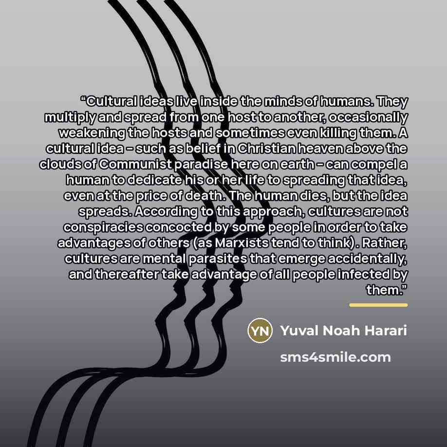 “Cultural ideas live inside the minds of humans. They multiply and spread from one host to another, occasionally weakening the hosts and sometimes even killing them. A cultural idea – such as belief in Christian heaven above the clouds of Communist paradise here on earth – can compel a human to…” quote by Yuval Noah Harari
