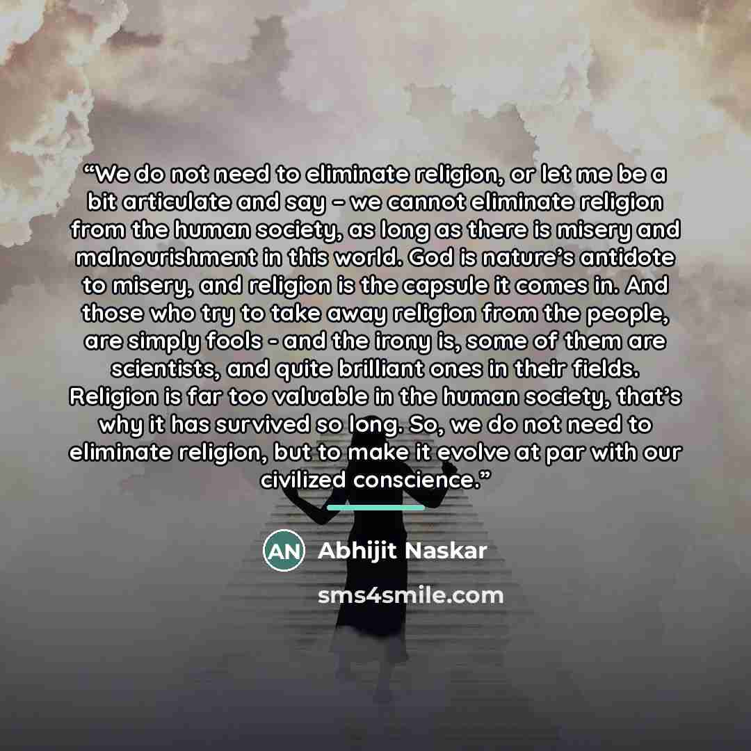“We do not need to eliminate religion, or let me be a bit articulate and say – we cannot eliminate religion from the human society, as long as there is misery and malnourishment in this world. God is nature’s antidote to misery, and religion is the capsule it comes in. And those who try to take…” quote by Abhijit Naskar