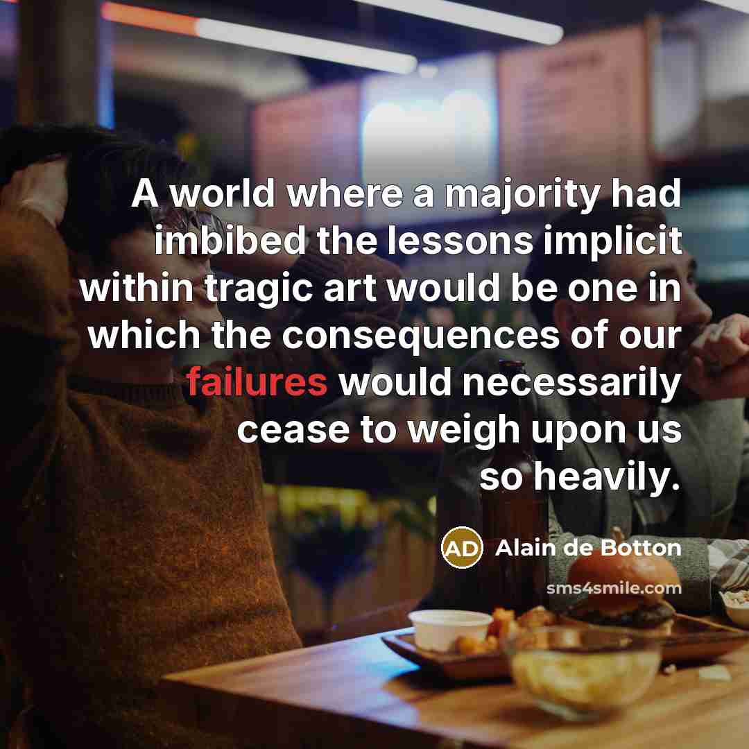 “A world where a majority had imbibed the lessons implicit within tragic art would be one in which the consequences of our failures would necessarily cease to weigh upon us so heavily.” quote by Alain de Botton