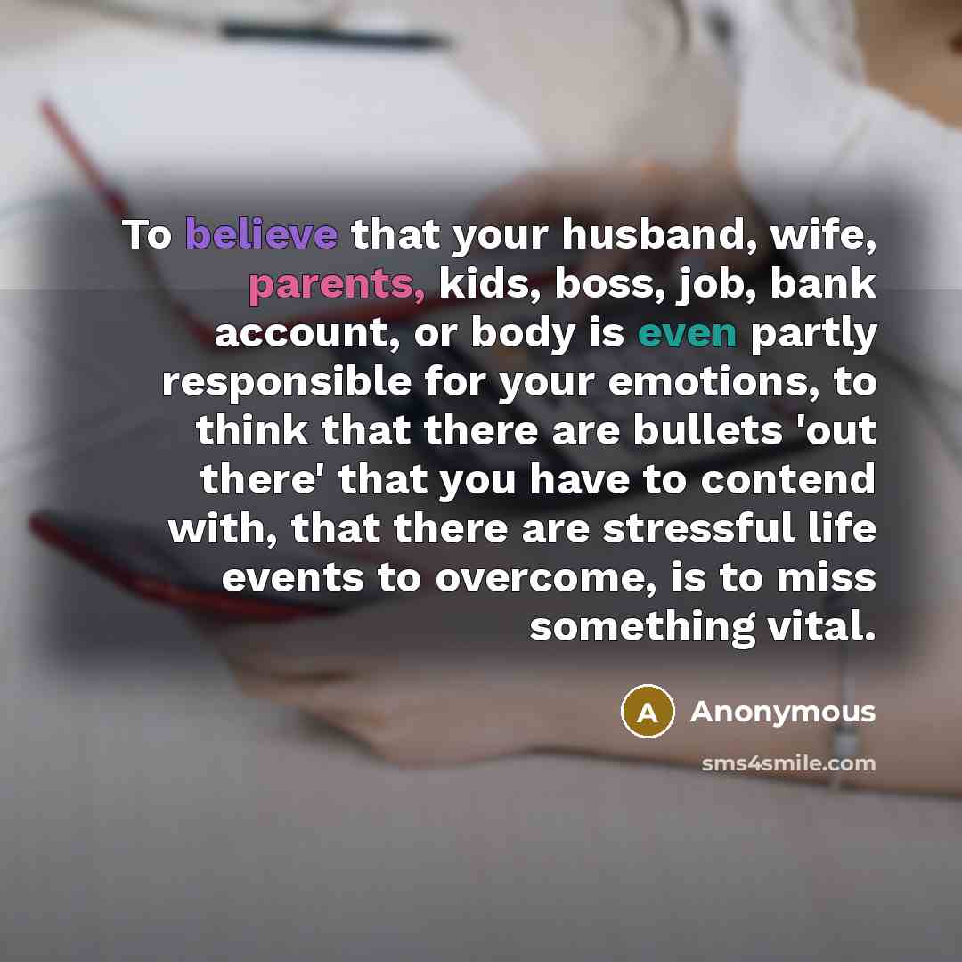 “To believe that your husband, wife, parents, kids, boss, job, bank account, or body is even partly responsible for your emotions, to think that there are bullets 'out there' that you have to contend with, that there are stressful life events to overcome, is to miss something vital.” quote by Anonymous
