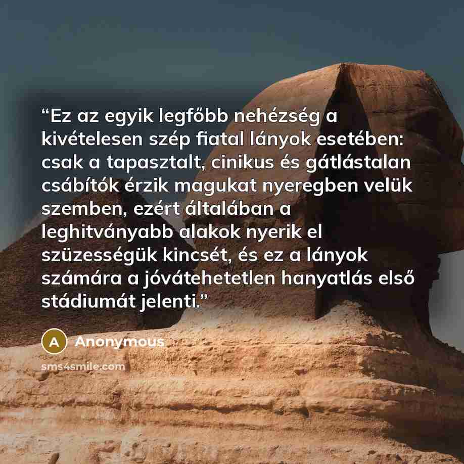 “Ez az egyik legfőbb nehézség a kivételesen szép fiatal lányok esetében: csak a tapasztalt, cinikus és gátlástalan csábítók érzik magukat nyeregben velük szemben, ezért általában a leghitványabb alakok nyerik el szüzességük kincsét, és ez a lányok számára a jóvátehetetlen hanyatlás első stádiumát…” quote by Anonymous
