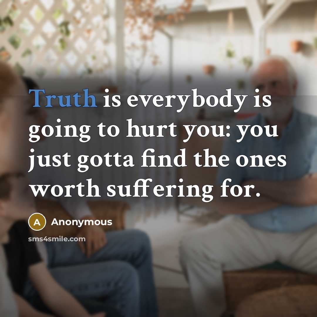 “Truth is everybody is going to hurt you: you just gotta find the ones worth suffering for.” quote by Anonymous