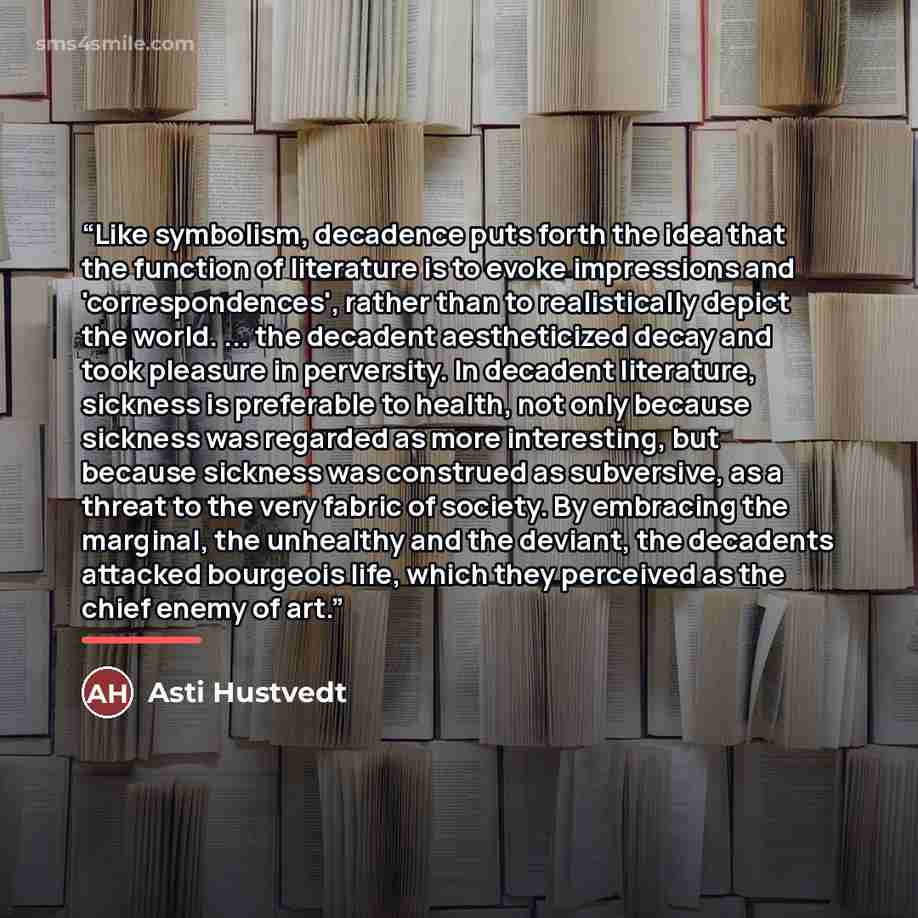 “Like symbolism, decadence puts forth the idea that the function of literature is to evoke impressions and 'correspondences', rather than to realistically depict the world. ... the decadent aestheticized decay and took pleasure in perversity. In decadent literature, sickness is preferable to…” quote by Asti Hustvedt