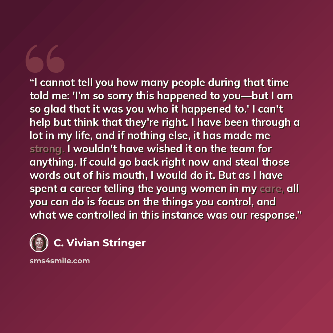 “I cannot tell you how many people during that time told me: 'I’m so sorry this happened to you—but I am so glad that it was you who it happened to.' I can't help but think that they're right. I have been through a lot in my life, and if nothing else, it has made me strong. I wouldn't have wished…” quote by C. Vivian Stringer