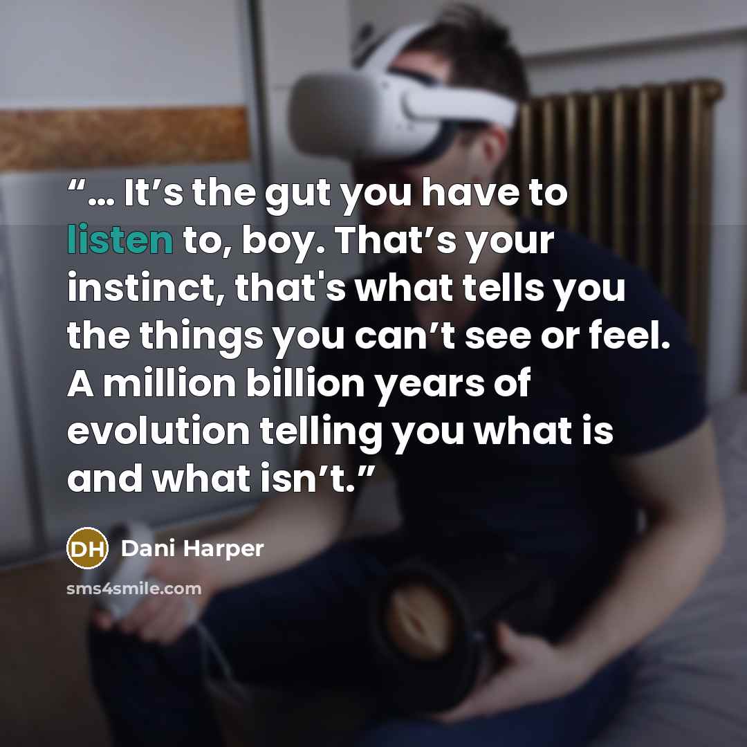 “… It’s the gut you have to listen to, boy. That’s your instinct, that's what tells you the things you can’t see or feel. A million billion years of evolution telling you what is and what isn’t.” quote by Dani Harper