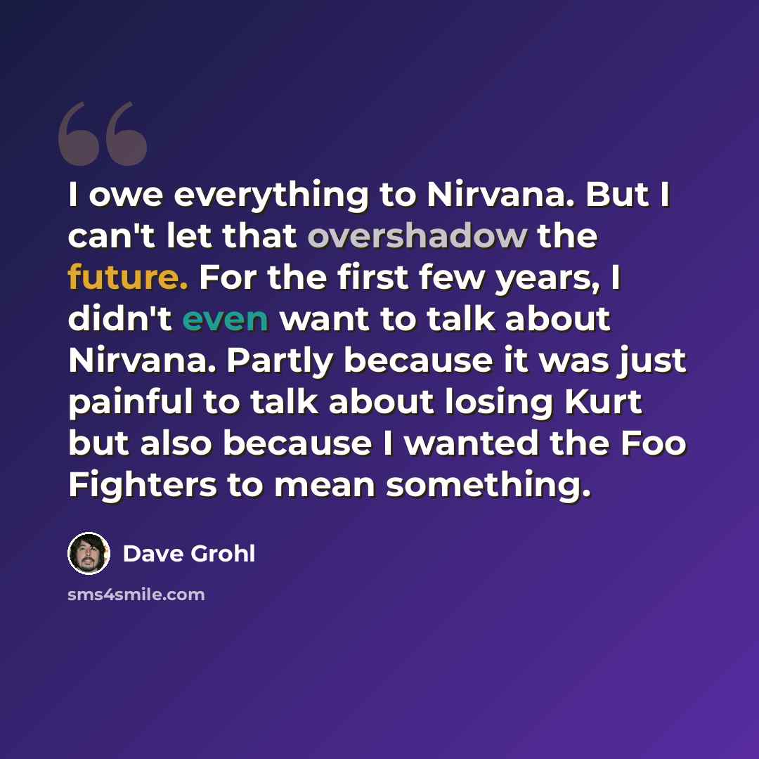 “I owe everything to Nirvana. But I can't let that overshadow the future. For the first few years, I didn't even want to talk about Nirvana. Partly because it was just painful to talk about losing Kurt but also because I wanted the Foo Fighters to mean something.” quote by Dave Grohl