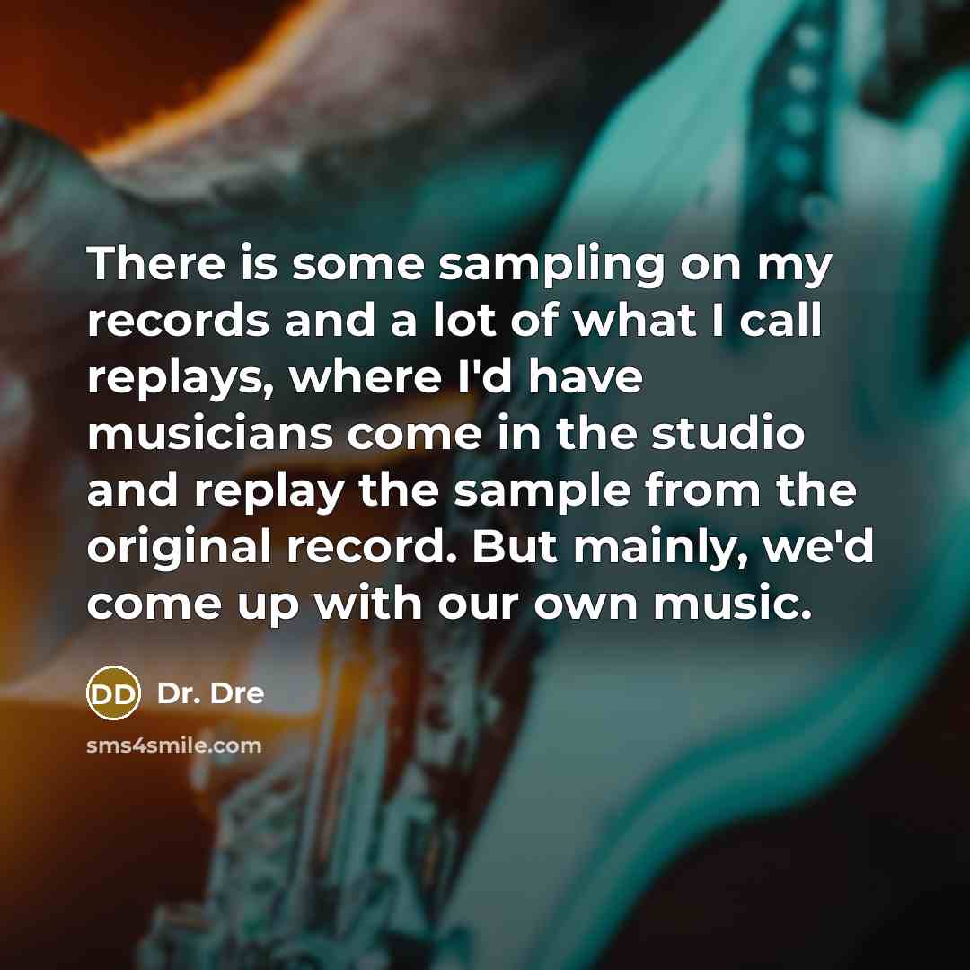 “There is some sampling on my records and a lot of what I call replays, where I'd have musicians come in the studio and replay the sample from the original record. But mainly, we'd come up with our own music.” quote by Dr. Dre