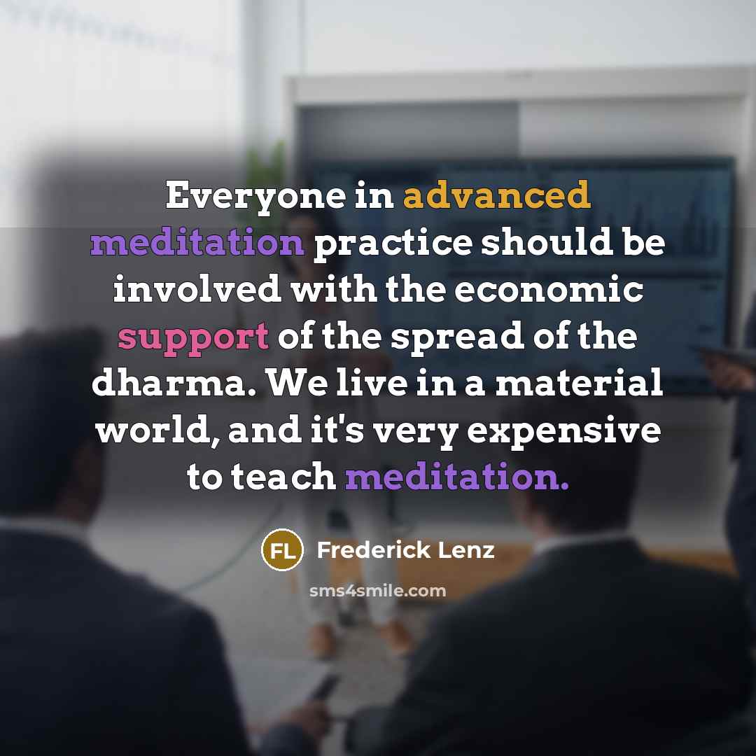 “Everyone in advanced meditation practice should be involved with the economic support of the spread of the dharma. We live in a material world, and it's very expensive to teach meditation.” quote by Frederick Lenz