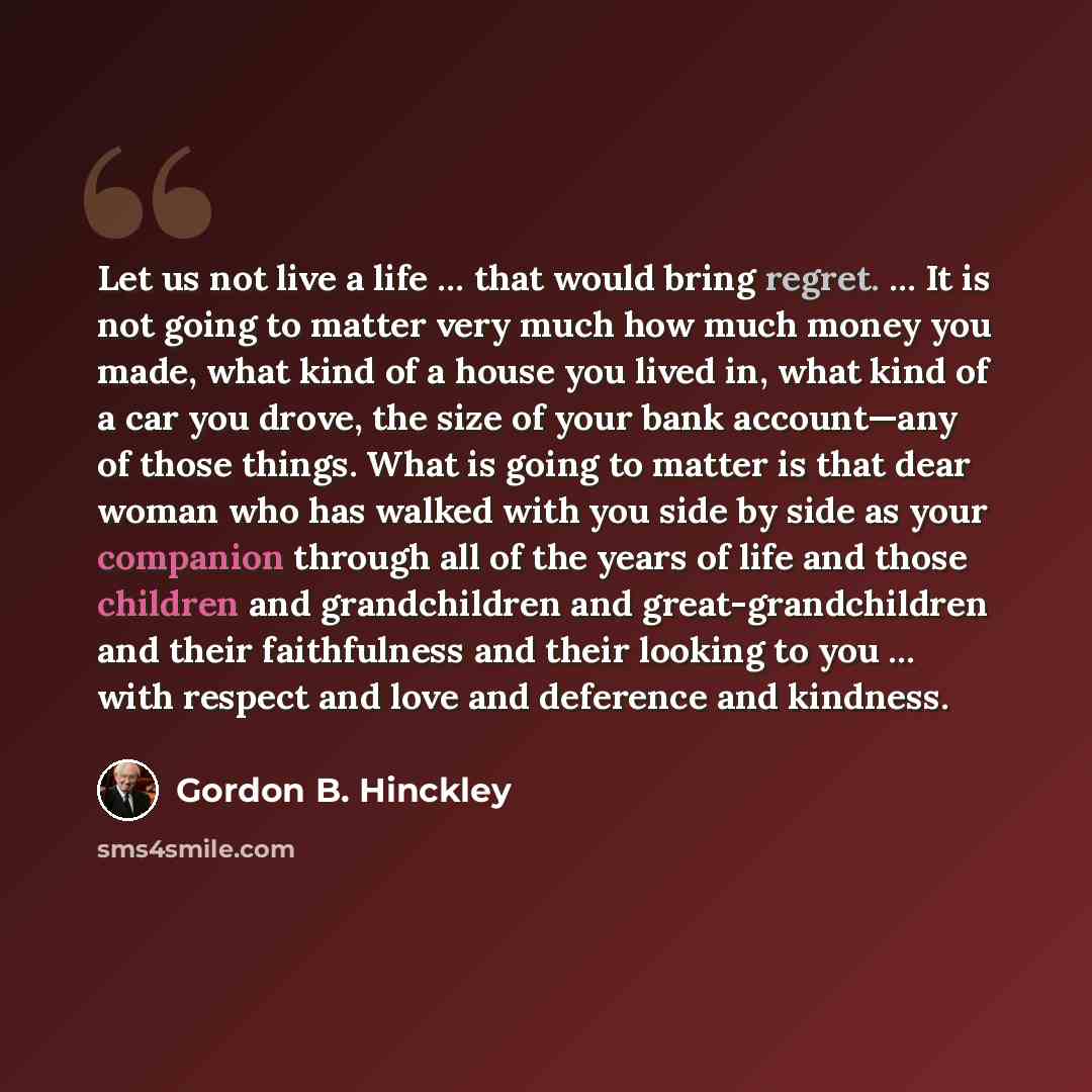 “Let us not live a life … that would bring regret. … It is not going to matter very much how much money you made, what kind of a house you lived in, what kind of a car you drove, the size of your bank account—any of those things. What is going to matter is that dear woman who has walked with you…” quote by Gordon B. Hinckley