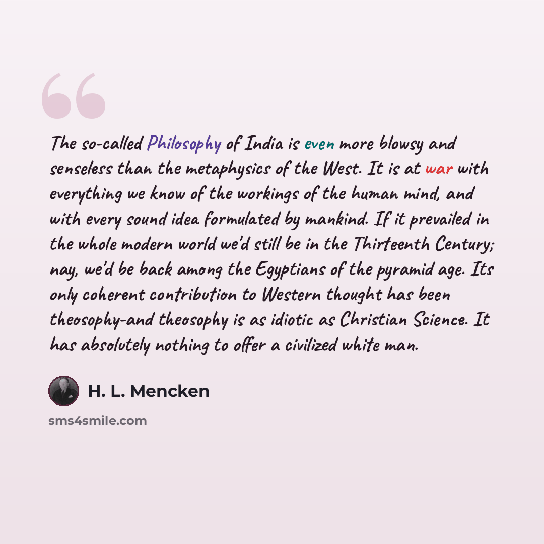“The so-called Philosophy of India is even more blowsy and senseless than the metaphysics of the West. It is at war with everything we know of the workings of the human mind, and with every sound idea formulated by mankind. If it prevailed in the whole modern world we'd still be in the Thirteenth…” quote by H. L. Mencken