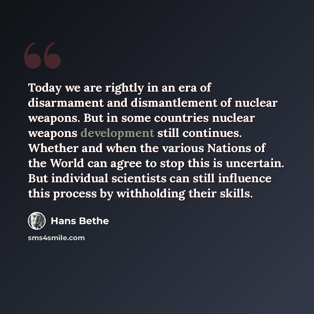 “Today we are rightly in an era of disarmament and dismantlement of nuclear weapons. But in some countries nuclear weapons development still continues. Whether and when the various Nations of the World can agree to stop this is uncertain. But individual scientists can still influence this process…” quote by Hans Bethe