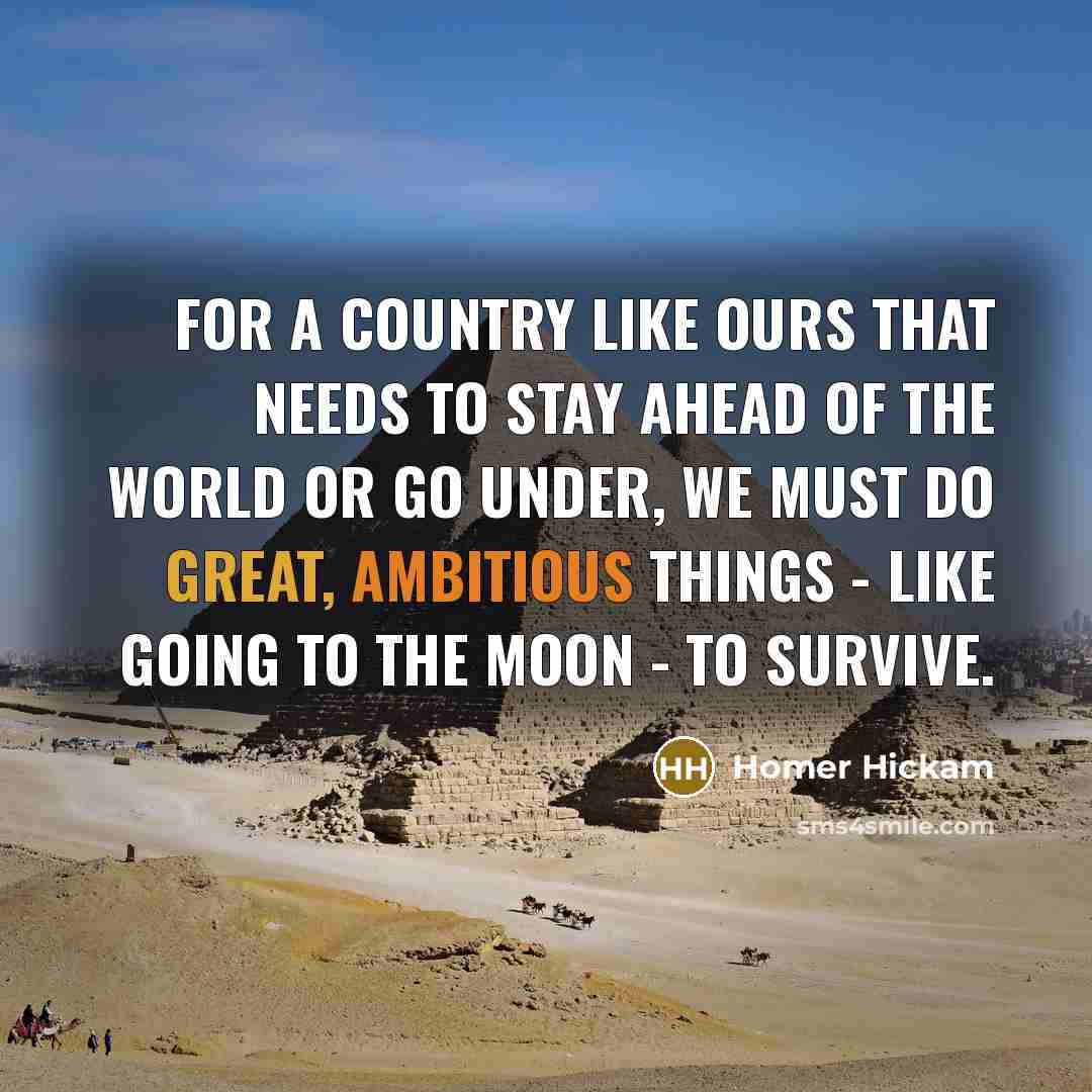 “For a country like ours that needs to stay ahead of the world or go under, we must do great, ambitious things - like going to the moon - to survive.” quote by Homer Hickam