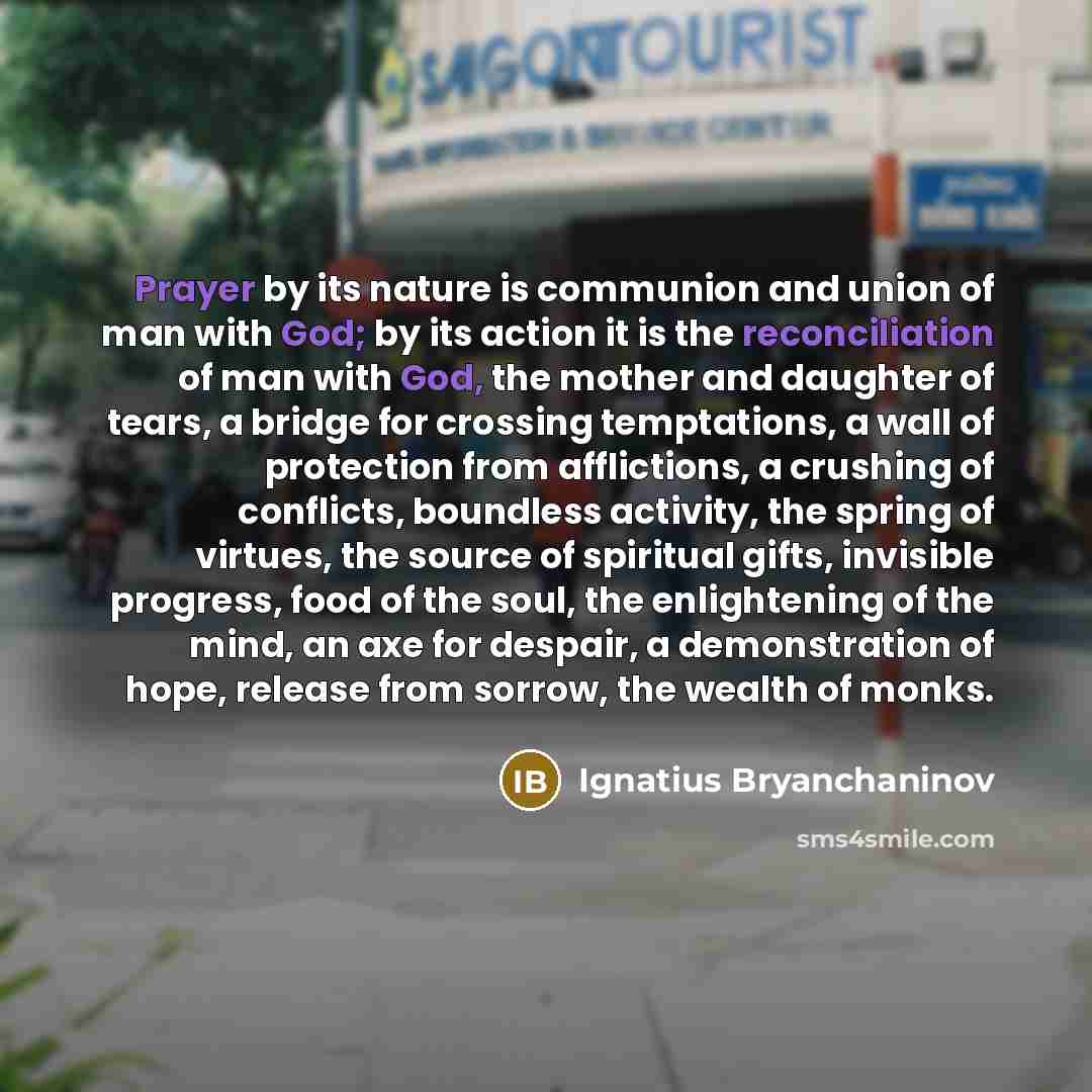 “Prayer by its nature is communion and union of man with God; by its action it is the reconciliation of man with God, the mother and daughter of tears, a bridge for crossing temptations, a wall of protection from afflictions, a crushing of conflicts, boundless activity, the spring of virtues, the…” quote by Ignatius Bryanchaninov
