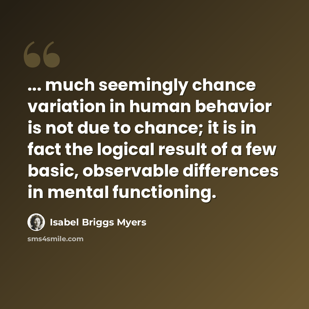 “... much seemingly chance variation in human behavior is not due to chance; it is in fact the logical result of a few basic, observable differences in mental functioning.” quote by Isabel Briggs Myers