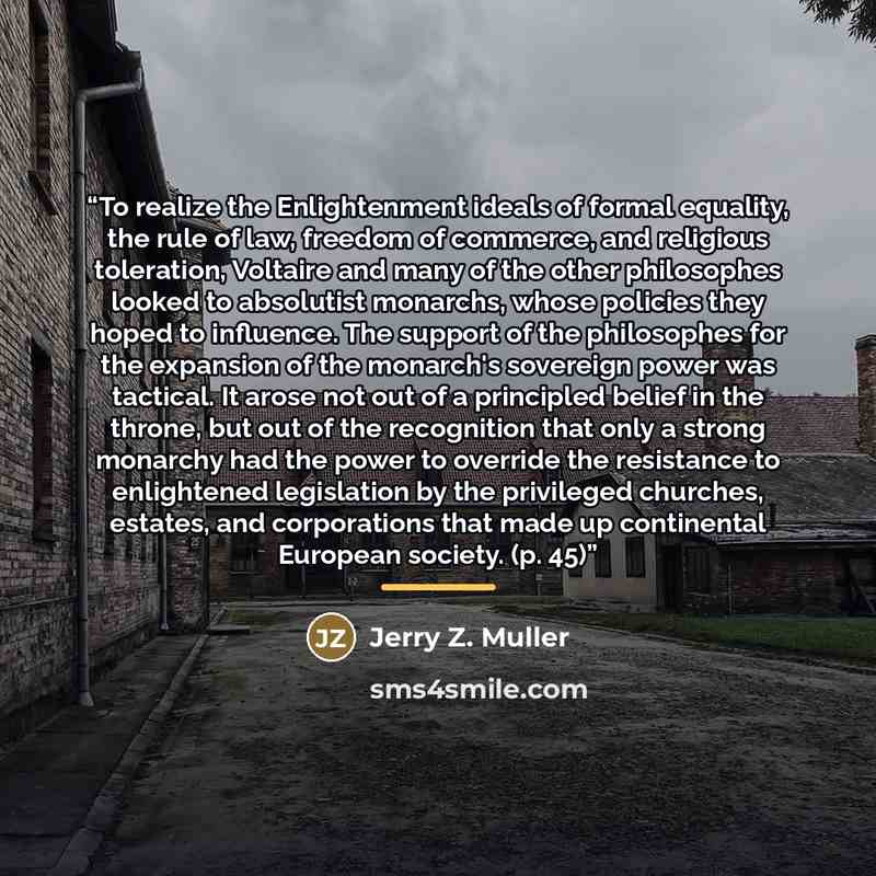 “To realize the Enlightenment ideals of formal equality, the rule of law, freedom of commerce, and religious toleration, Voltaire and many of the other philosophes looked to absolutist monarchs, whose policies they hoped to influence. The support of the philosophes for the expansion of the…” quote by Jerry Z. Muller