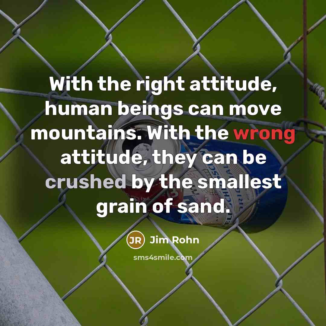 “With the right attitude, human beings can move mountains. With the wrong attitude, they can be crushed by the smallest grain of sand.” quote by Jim Rohn