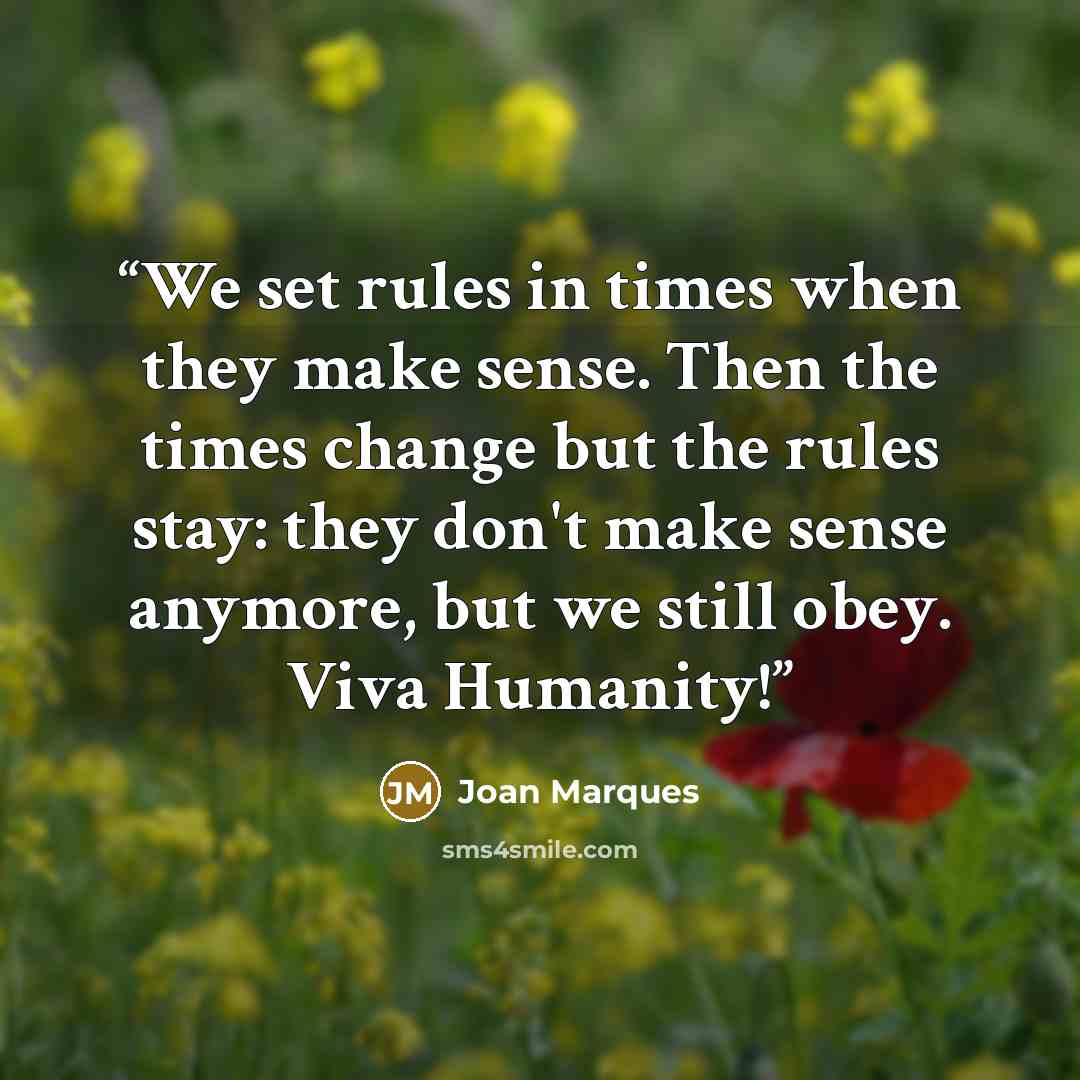 “We set rules in times when they make sense. Then the times change but the rules stay: they don't make sense anymore, but we still obey. Viva Humanity!” quote by Joan Marques