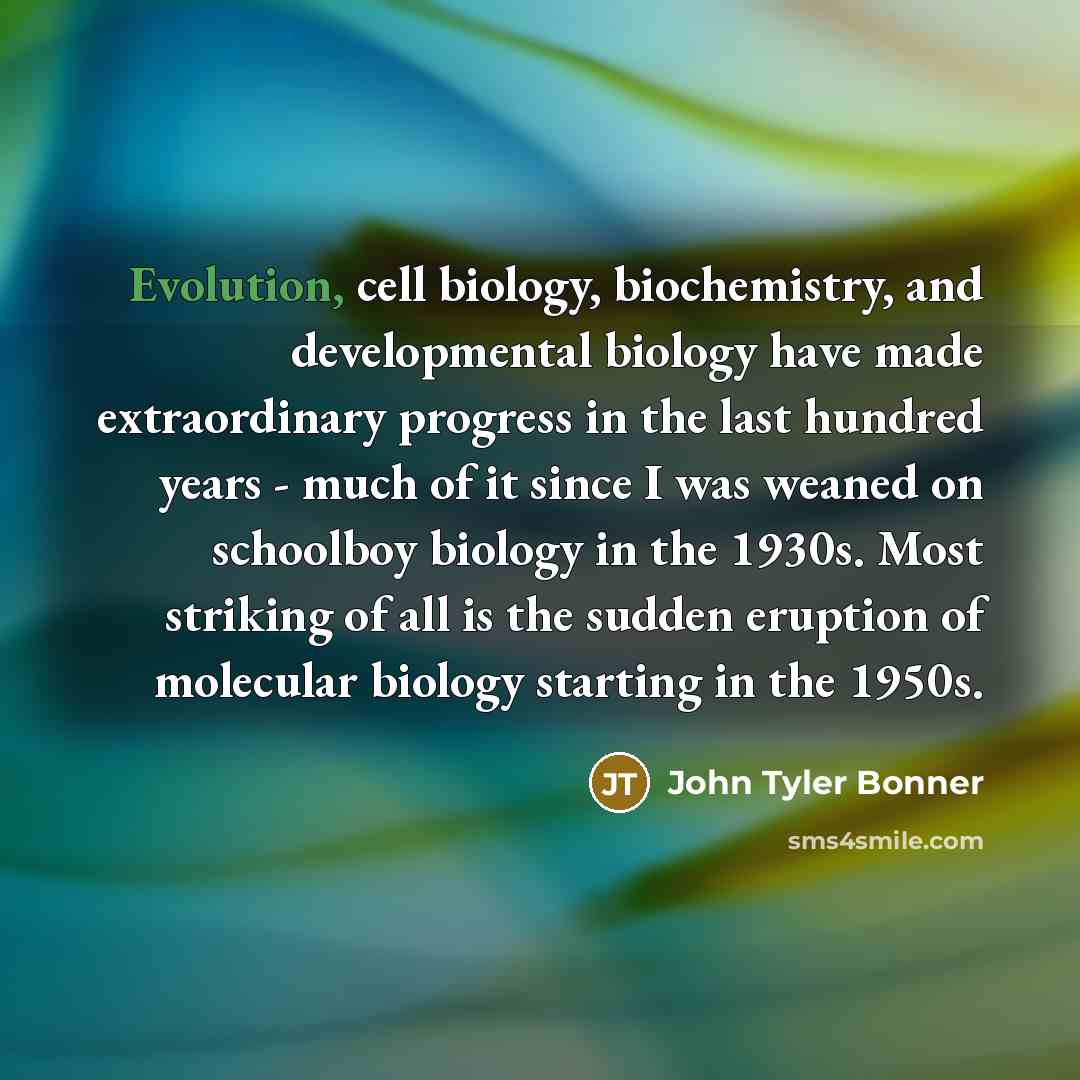 “Evolution, cell biology, biochemistry, and developmental biology have made extraordinary progress in the last hundred years - much of it since I was weaned on schoolboy biology in the 1930s. Most striking of all is the sudden eruption of molecular biology starting in the 1950s.” quote by John Tyler Bonner